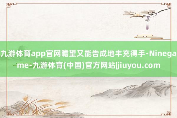 九游体育app官网瞻望又能告成地丰充得手-Ninegame-九游体育(中国)官方网站|jiuyou.com