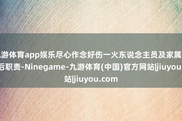 九游体育app娱乐尽心作念好伤一火东说念主员及家属安抚善后职责-Ninegame-九游体育(中国)官方网站|jiuyou.com