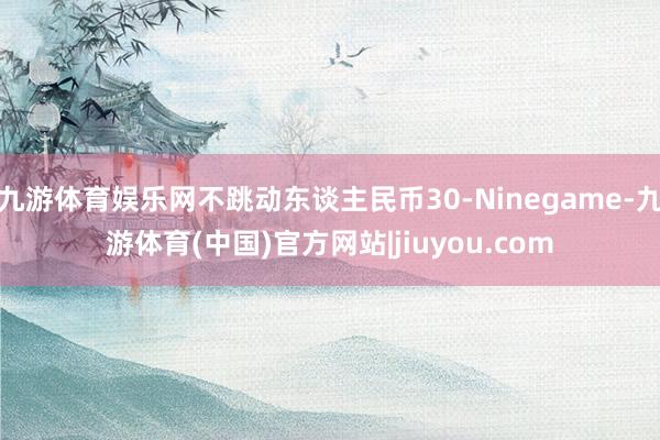 九游体育娱乐网不跳动东谈主民币30-Ninegame-九游体育(中国)官方网站|jiuyou.com