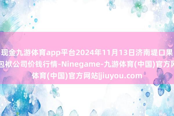 现金九游体育app平台2024年11月13日济南堤口果品批发发展有限包袱公司价钱行情-Ninegame-九游体育(中国)官方网站|jiuyou.com