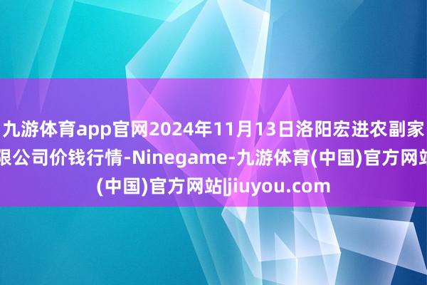 九游体育app官网2024年11月13日洛阳宏进农副家具批发商场有限公司价钱行情-Ninegame-九游体育(中国)官方网站|jiuyou.com