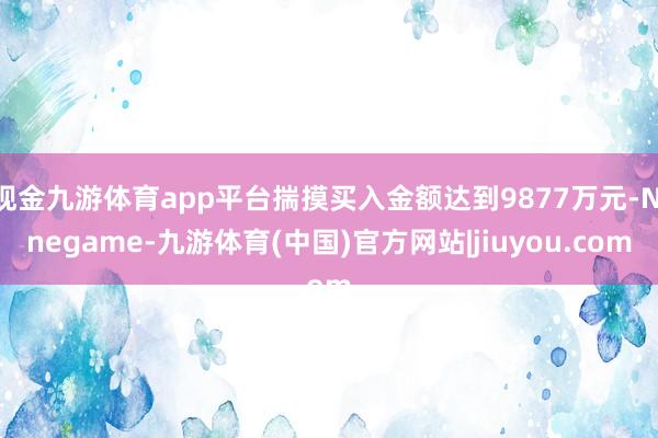 现金九游体育app平台揣摸买入金额达到9877万元-Ninegame-九游体育(中国)官方网站|jiuyou.com