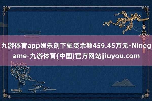 九游体育app娱乐刻下融资余额459.45万元-Ninegame-九游体育(中国)官方网站|jiuyou.com