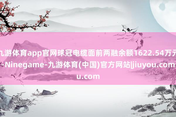 九游体育app官网球冠电缆面前两融余额1622.54万元-Ninegame-九游体育(中国)官方网站|jiuyou.com