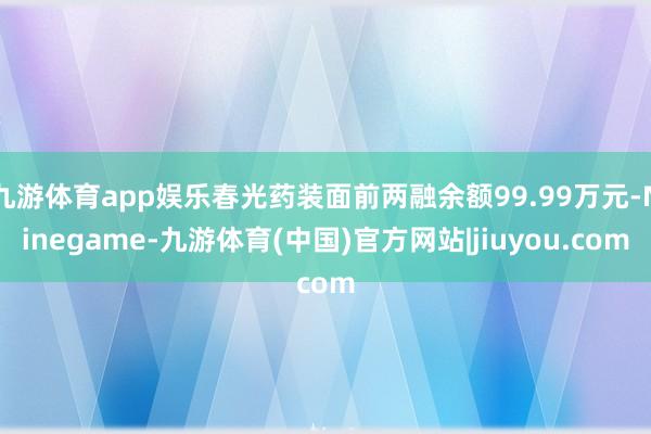 九游体育app娱乐春光药装面前两融余额99.99万元-Ninegame-九游体育(中国)官方网站|jiuyou.com