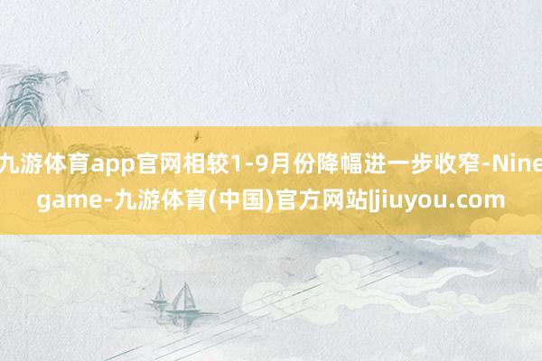 九游体育app官网相较1-9月份降幅进一步收窄-Ninegame-九游体育(中国)官方网站|jiuyou.com