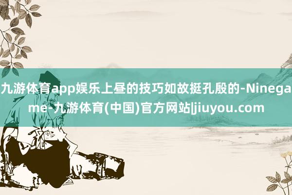 九游体育app娱乐上昼的技巧如故挺孔殷的-Ninegame-九游体育(中国)官方网站|jiuyou.com