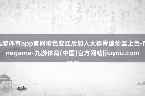 九游体育app官网糖色变红后加入大棒骨煸炒至上色-Ninegame-九游体育(中国)官方网站|jiuyou.com