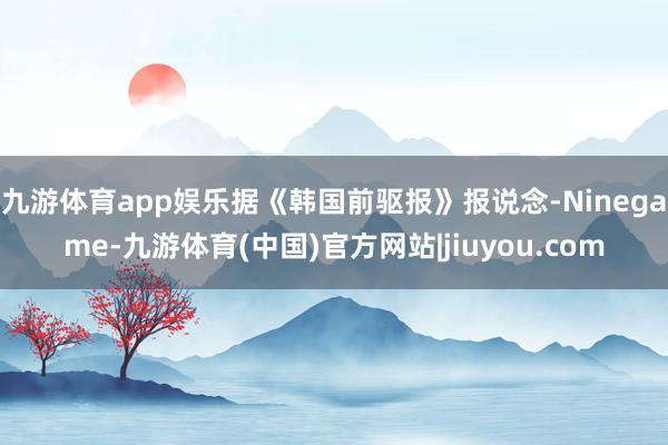 九游体育app娱乐据《韩国前驱报》报说念-Ninegame-九游体育(中国)官方网站|jiuyou.com