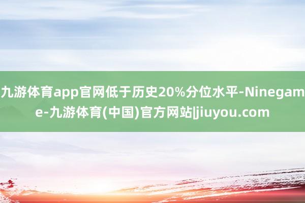 九游体育app官网低于历史20%分位水平-Ninegame-九游体育(中国)官方网站|jiuyou.com