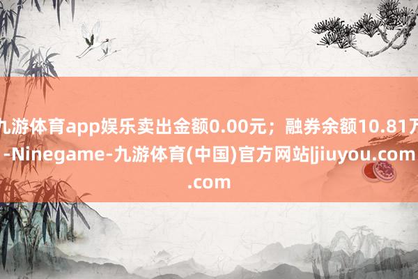 九游体育app娱乐卖出金额0.00元；融券余额10.81万-Ninegame-九游体育(中国)官方网站|jiuyou.com