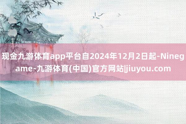 现金九游体育app平台自2024年12月2日起-Ninegame-九游体育(中国)官方网站|jiuyou.com