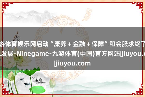 九游体育娱乐网启动“康养＋金融＋保障”和会服求终了高质地发展-Ninegame-九游体育(中国)官方网站|jiuyou.com