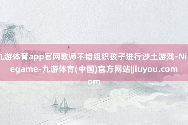 九游体育app官网教师不错组织孩子进行沙土游戏-Ninegame-九游体育(中国)官方网站|jiuyou.com