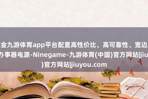 现金九游体育app平台配置高性价比、高可靠性、宽边界高后果的办事器电源-Ninegame-九游体育(中国)官方网站|jiuyou.com