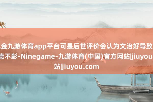 现金九游体育app平台可是后世评价会认为文治好导致君主武德不彰-Ninegame-九游体育(中国)官方网站|jiuyou.com