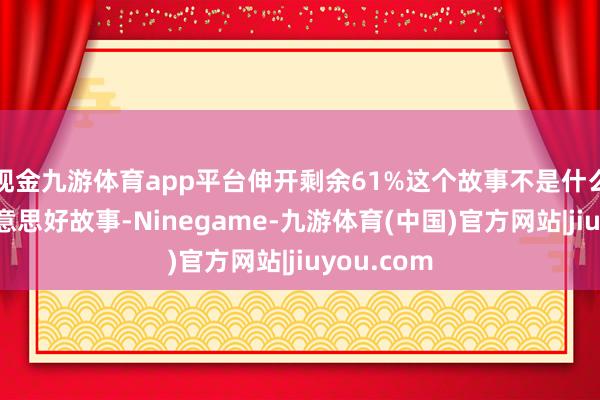 现金九游体育app平台伸开剩余61%这个故事不是什么让贤的好意思好故事-Ninegame-九游体育(中国)官方网站|jiuyou.com