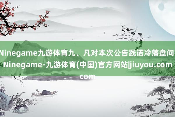 Ninegame九游体育　　九、凡对本次公告践诺冷落盘问-Ninegame-九游体育(中国)官方网站|jiuyou.com