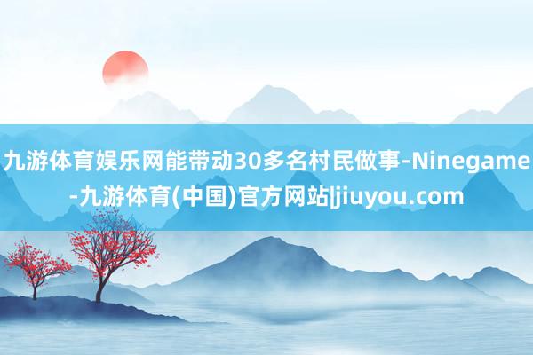 九游体育娱乐网能带动30多名村民做事-Ninegame-九游体育(中国)官方网站|jiuyou.com