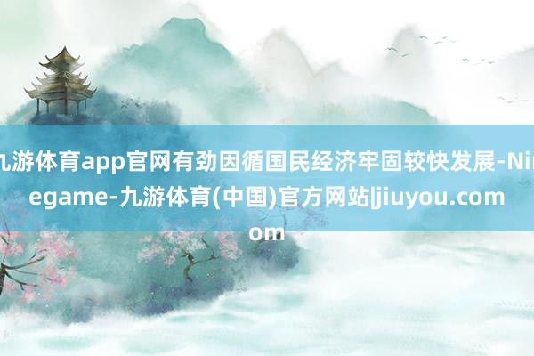 九游体育app官网有劲因循国民经济牢固较快发展-Ninegame-九游体育(中国)官方网站|jiuyou.com