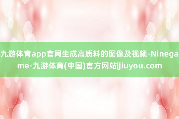 九游体育app官网生成高质料的图像及视频-Ninegame-九游体育(中国)官方网站|jiuyou.com