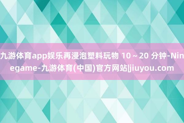 九游体育app娱乐再浸泡塑料玩物 10～20 分钟-Ninegame-九游体育(中国)官方网站|jiuyou.com