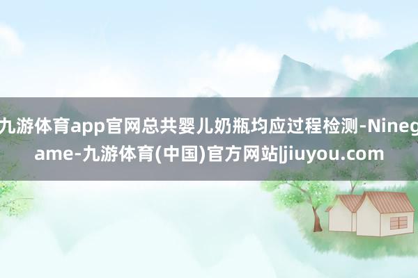 九游体育app官网总共婴儿奶瓶均应过程检测-Ninegame-九游体育(中国)官方网站|jiuyou.com