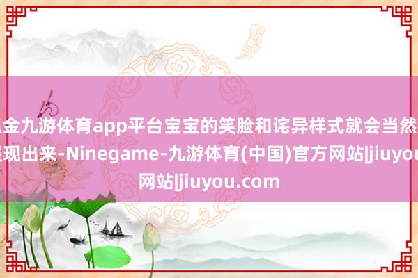 现金九游体育app平台宝宝的笑脸和诧异样式就会当然则然地展现出来-Ninegame-九游体育(中国)官方网站|jiuyou.com