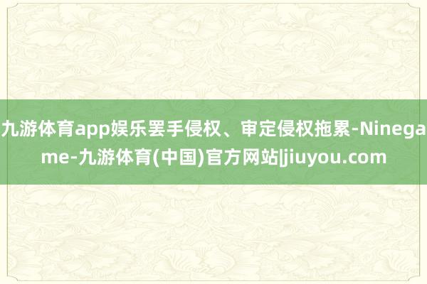 九游体育app娱乐罢手侵权、审定侵权拖累-Ninegame-九游体育(中国)官方网站|jiuyou.com