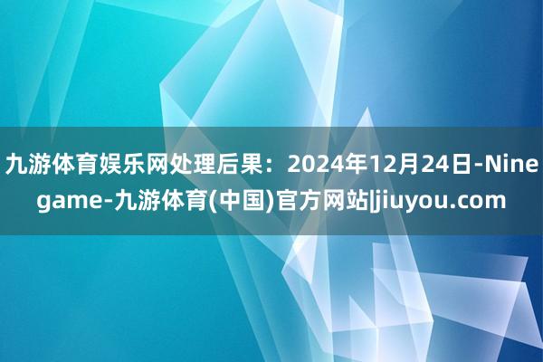 九游体育娱乐网处理后果：2024年12月24日-Ninegame-九游体育(中国)官方网站|jiuyou.com