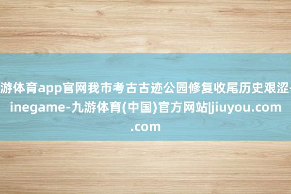 九游体育app官网我市考古古迹公园修复收尾历史艰涩-Ninegame-九游体育(中国)官方网站|jiuyou.com