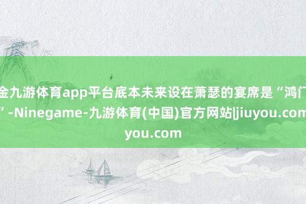 现金九游体育app平台底本未来设在萧瑟的宴席是“鸿门宴”-Ninegame-九游体育(中国)官方网站|jiuyou.com