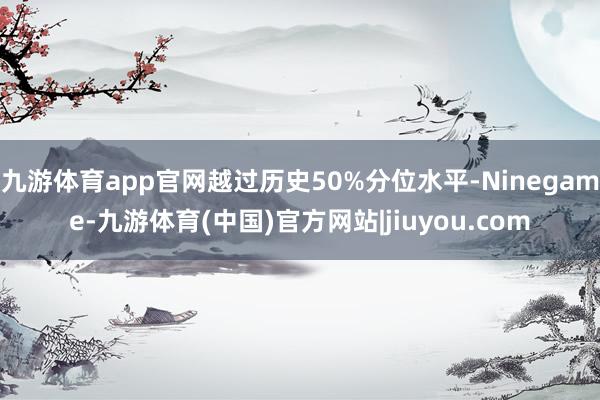 九游体育app官网越过历史50%分位水平-Ninegame-九游体育(中国)官方网站|jiuyou.com