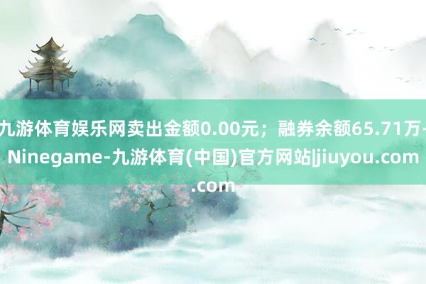 九游体育娱乐网卖出金额0.00元；融券余额65.71万-Ninegame-九游体育(中国)官方网站|jiuyou.com