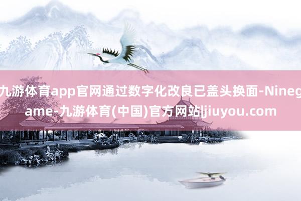 九游体育app官网通过数字化改良已盖头换面-Ninegame-九游体育(中国)官方网站|jiuyou.com