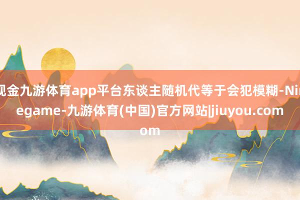 现金九游体育app平台东谈主随机代等于会犯模糊-Ninegame-九游体育(中国)官方网站|jiuyou.com