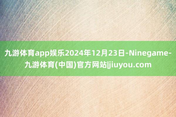 九游体育app娱乐2024年12月23日-Ninegame-九游体育(中国)官方网站|jiuyou.com