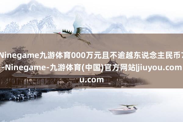 Ninegame九游体育000万元且不逾越东说念主民币7-Ninegame-九游体育(中国)官方网站|jiuyou.com