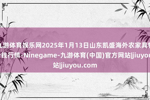 九游体育娱乐网2025年1月13日山东凯盛海外农家具物流城价钱行情-Ninegame-九游体育(中国)官方网站|jiuyou.com