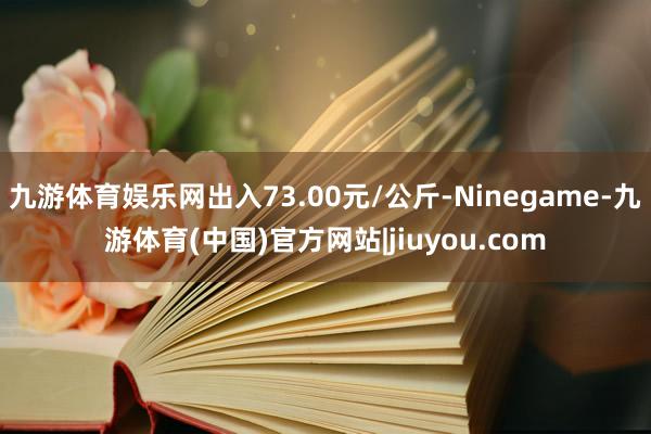 九游体育娱乐网出入73.00元/公斤-Ninegame-九游体育(中国)官方网站|jiuyou.com