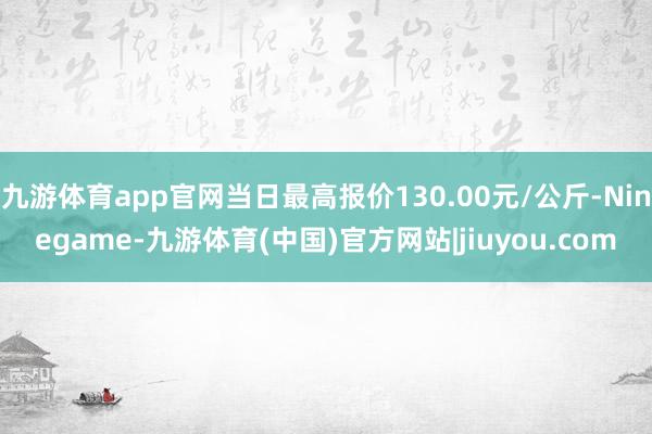 九游体育app官网当日最高报价130.00元/公斤-Ninegame-九游体育(中国)官方网站|jiuyou.com