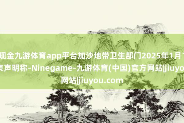 现金九游体育app平台加沙地带卫生部门2025年1月17日发表声明称-Ninegame-九游体育(中国)官方网站|jiuyou.com