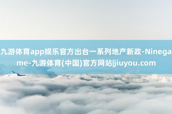 九游体育app娱乐官方出台一系列地产新政-Ninegame-九游体育(中国)官方网站|jiuyou.com