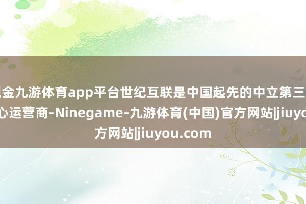 现金九游体育app平台世纪互联是中国起先的中立第三方数据中心运营商-Ninegame-九游体育(中国)官方网站|jiuyou.com