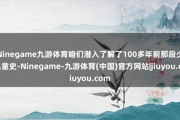 Ninegame九游体育咱们潜入了解了100多年前那段少年儿童史-Ninegame-九游体育(中国)官方网站|jiuyou.com