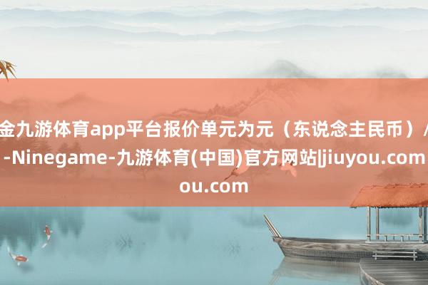 现金九游体育app平台报价单元为元（东说念主民币）/吨-Ninegame-九游体育(中国)官方网站|jiuyou.com