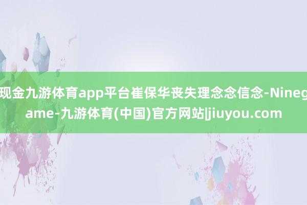 现金九游体育app平台崔保华丧失理念念信念-Ninegame-九游体育(中国)官方网站|jiuyou.com